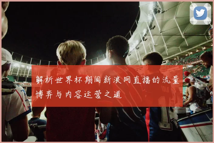 解析世界杯期间新浪网直播的流量博弈与内容运营之道