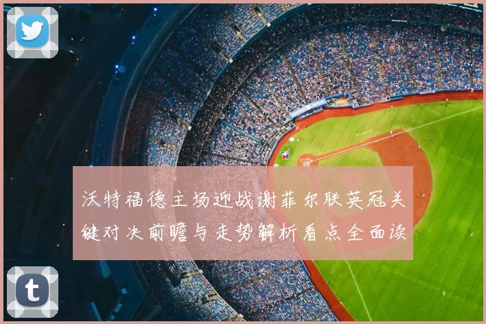 沃特福德主场迎战谢菲尔联英冠关键对决前瞻与走势解析看点全面读