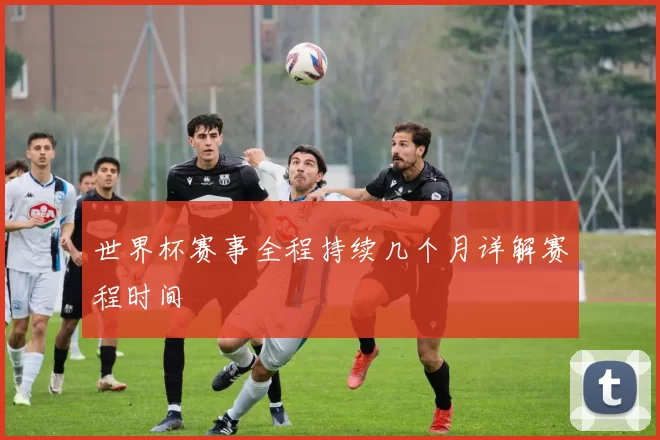 世界杯赛事全程持续几个月详解赛程时间