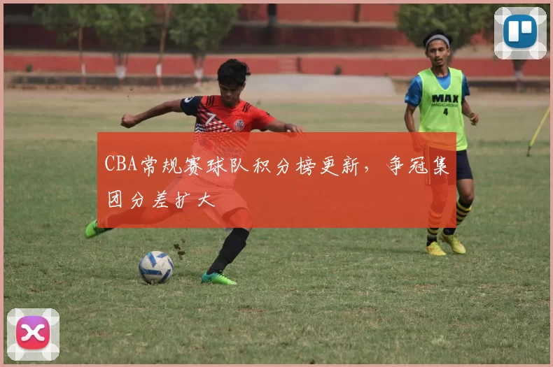 CBA常规赛球队积分榜更新，争冠集团分差扩大