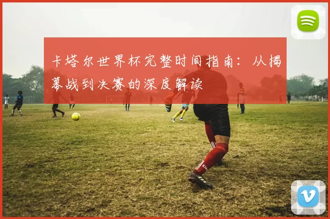 卡塔尔世界杯完整时间指南：从揭幕战到决赛的深度解读