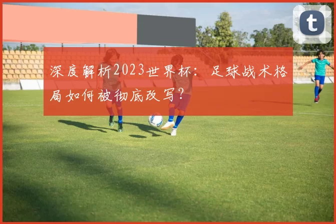 深度解析2023世界杯:足球战术格局如何被彻底改写?
