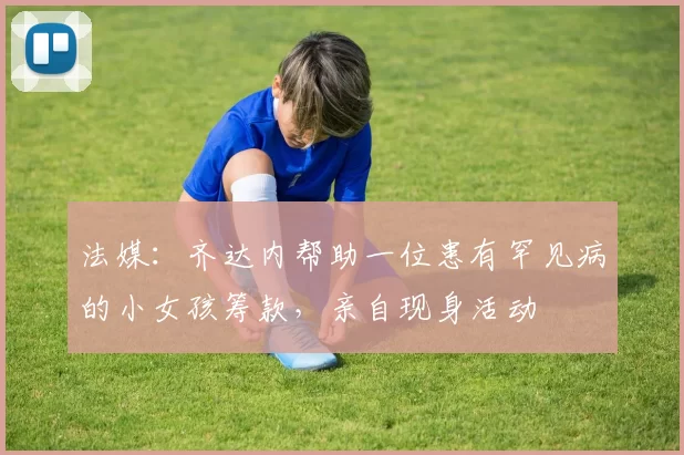 法媒:齐达内帮助一位患有罕见病的小女孩筹款,亲自现身活动
