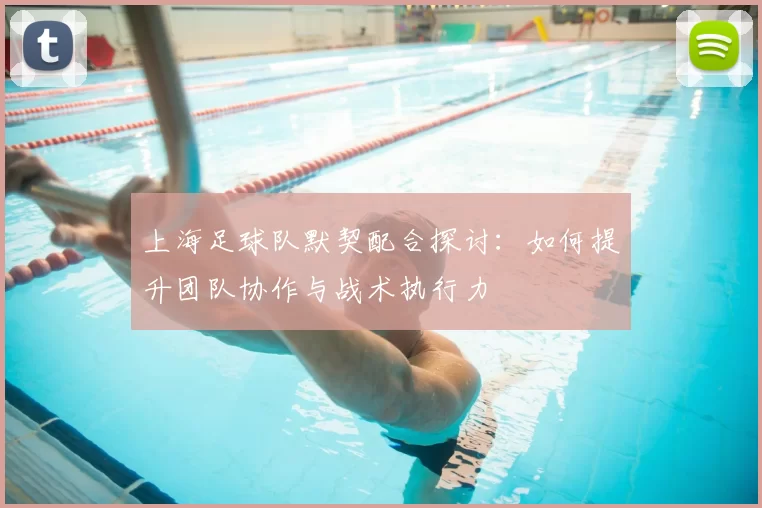 上海足球队默契配合探讨:如何提升团队协作与战术执行力