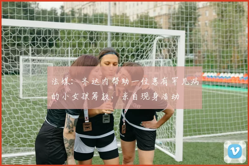 法媒:齐达内帮助一位患有罕见病的小女孩筹款,亲自现身活动
