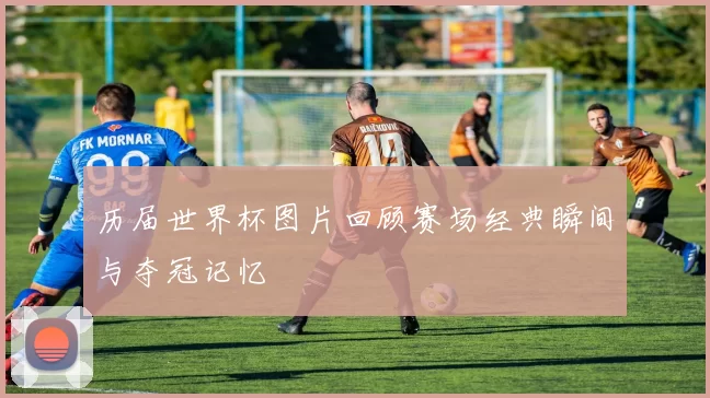 历届世界杯图片回顾赛场经典瞬间与夺冠记忆