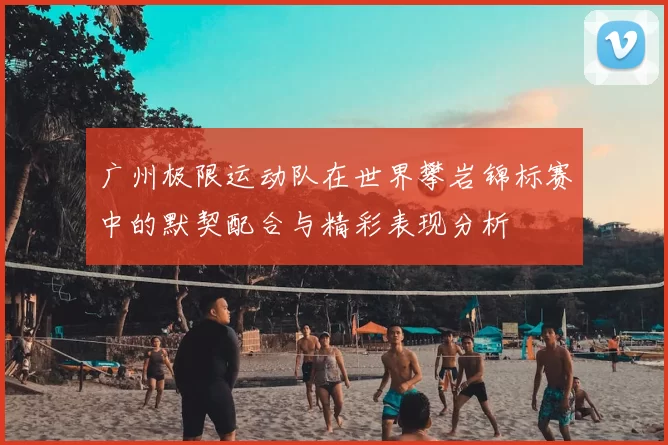 广州极限运动队在世界攀岩锦标赛中的默契配合与精彩表现分析