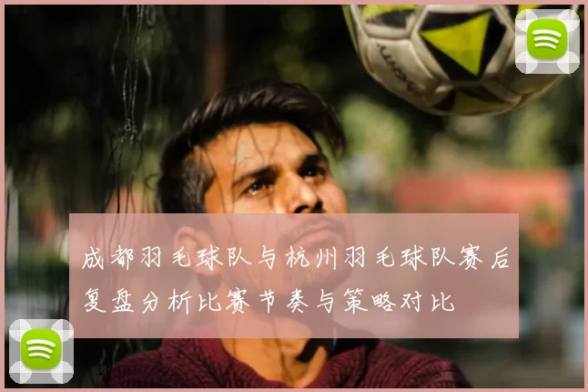 成都羽毛球队与杭州羽毛球队赛后复盘分析比赛节奏与策略对比