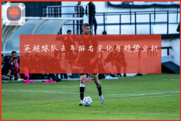 英超球队去年排名变化与趋势分析
