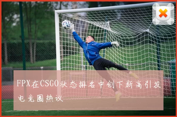 FPX在CSGO状态排名中创下新高引发电竞圈热议