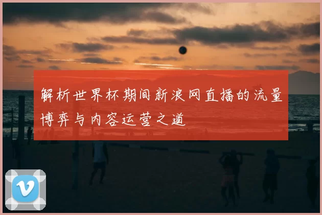 解析世界杯期间新浪网直播的流量博弈与内容运营之道