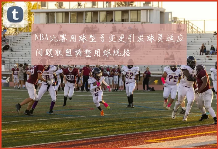 NBA比赛用球型号变更引发球员适应问题联盟调整用球规格
