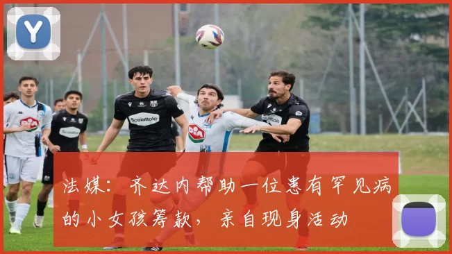 法媒:齐达内帮助一位患有罕见病的小女孩筹款,亲自现身活动