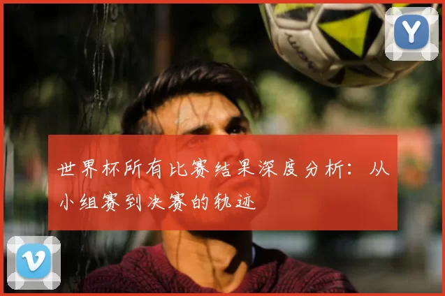 世界杯所有比赛结果深度分析:从小组赛到决赛的轨迹