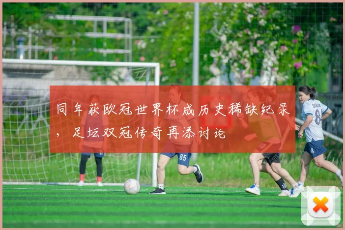 同年获欧冠世界杯成历史稀缺纪录,足坛双冠传奇再添讨论