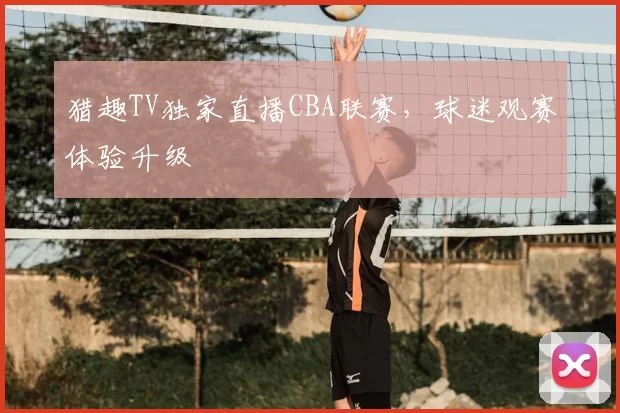 猎趣TV独家直播CBA联赛,球迷观赛体验升级