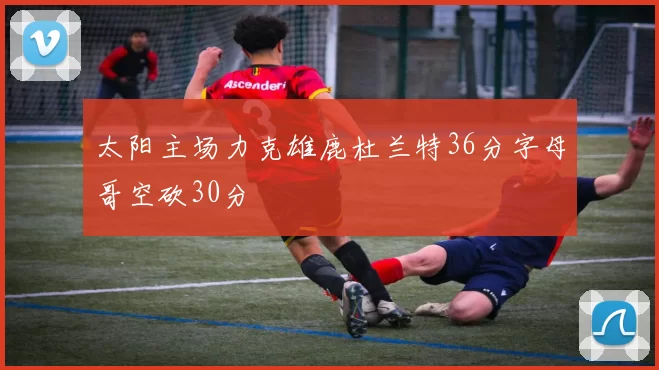 太阳主场力克雄鹿杜兰特36分字母哥空砍30分