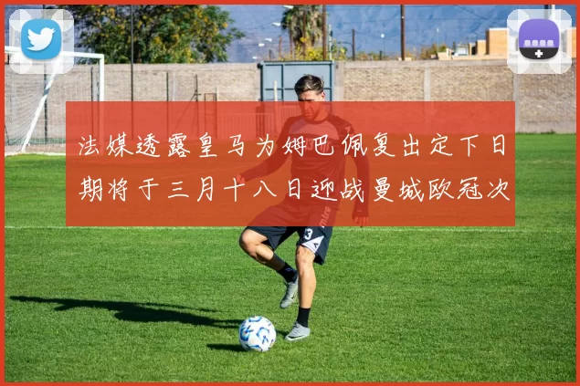 法媒透露皇马为姆巴佩复出定下日期将于三月十八日迎战曼城欧冠次回合