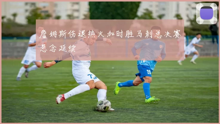 詹姆斯伤退热火加时胜马刺总决赛悬念延续