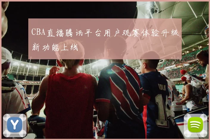CBA直播腾讯平台用户观赛体验升级新功能上线