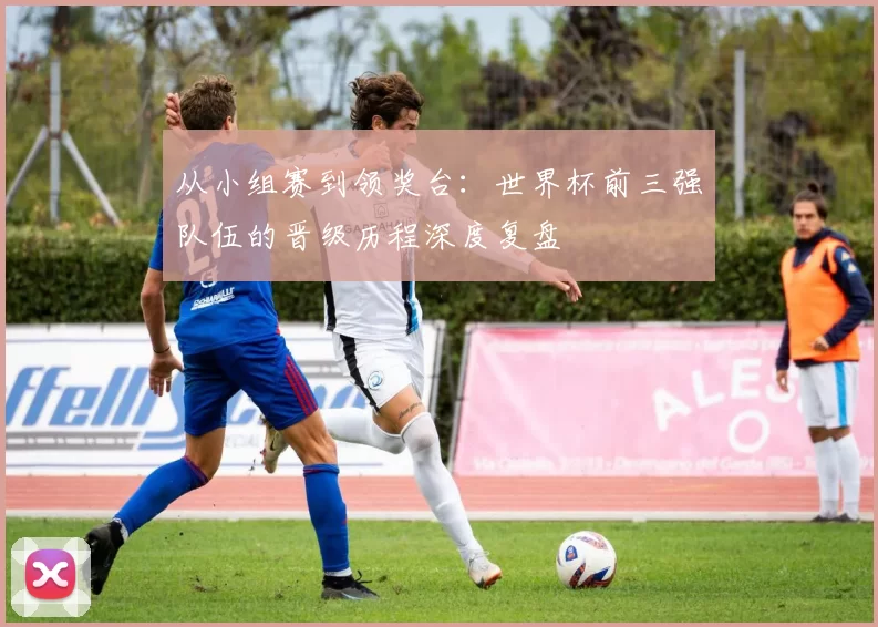 从小组赛到领奖台:世界杯前三强队伍的晋级历程深度复盘