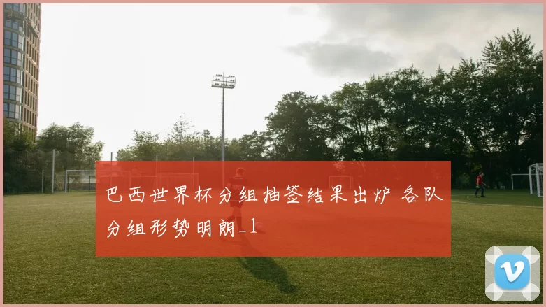 巴西世界杯分组抽签结果出炉 各队分组形势明朗_1