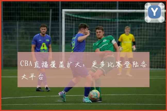 CBA直播覆盖扩大，更多比赛登陆各大平台