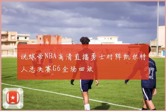 说球帝NBA高清直播勇士对阵凯尔特人总决赛G6全场回放
