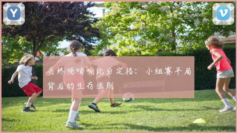 当终场哨响比分定格：小组赛平局背后的生存法则