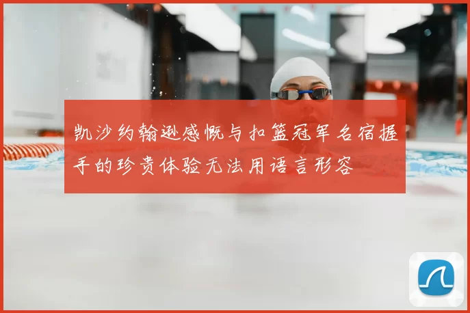 凯沙约翰逊感慨与扣篮冠军名宿握手的珍贵体验无法用语言形容