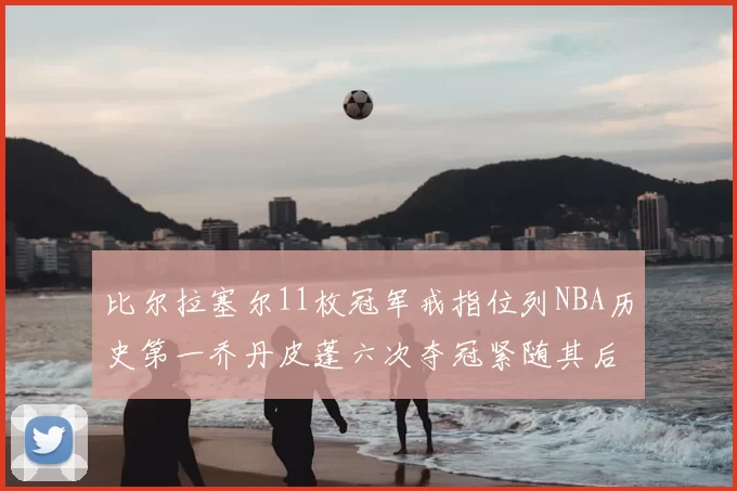 比尔拉塞尔11枚冠军戒指位列NBA历史第一乔丹皮蓬六次夺冠紧随其后