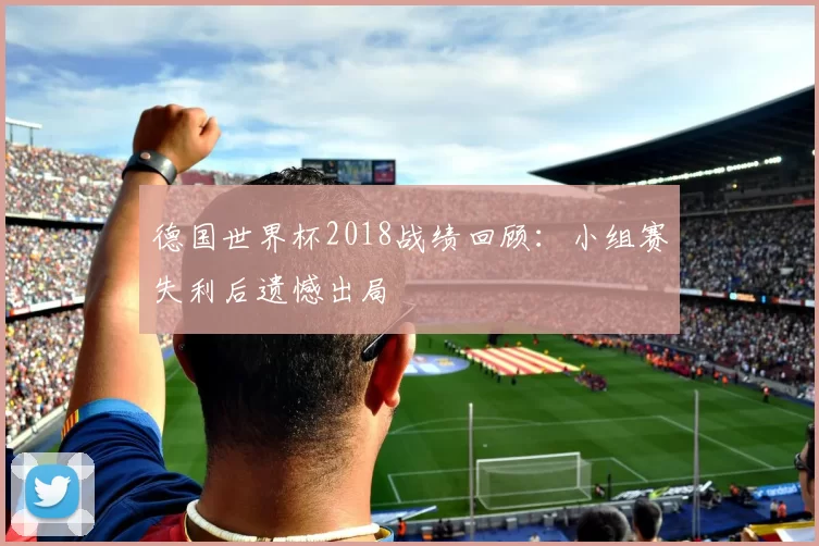 德国世界杯2018战绩回顾:小组赛失利后遗憾出局