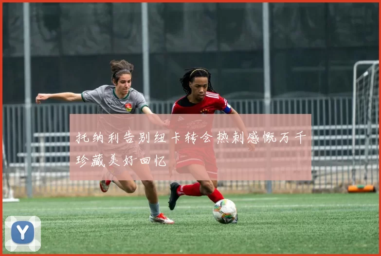 托纳利告别纽卡转会热刺感慨万千珍藏美好回忆