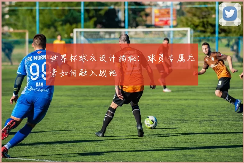 世界杯球衣设计揭秘：球员专属元素如何融入战袍