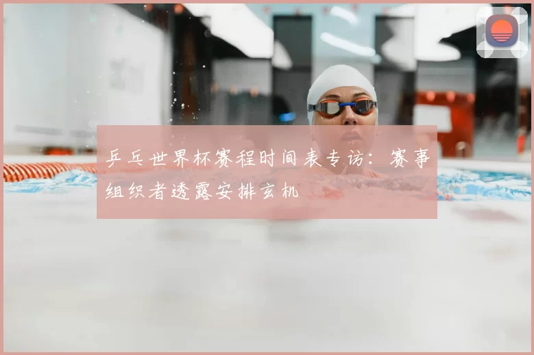 乒乓世界杯赛程时间表专访：赛事组织者透露安排玄机