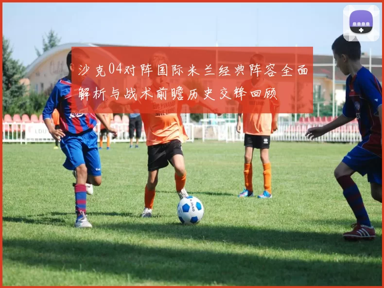 沙克04对阵国际米兰经典阵容全面解析与战术前瞻历史交锋回顾