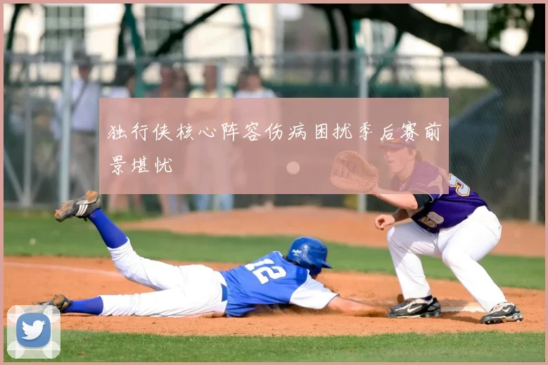 独行侠核心阵容伤病困扰季后赛前景堪忧