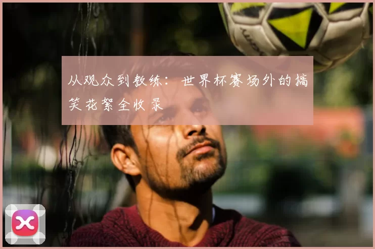 从观众到教练：世界杯赛场外的搞笑花絮全收录