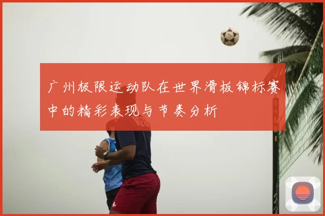 广州极限运动队在世界滑板锦标赛中的精彩表现与节奏分析