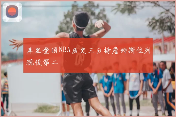 库里登顶NBA历史三分榜詹姆斯位列现役第二