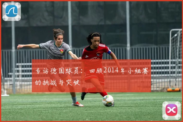 专访德国球员:回顾2014年小组赛的挑战与突破
