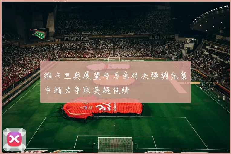 维卡里奥展望与马竞对决强调先集中精力争取英超佳绩