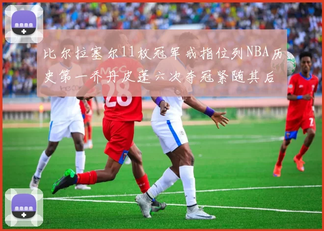比尔拉塞尔11枚冠军戒指位列NBA历史第一乔丹皮蓬六次夺冠紧随其后