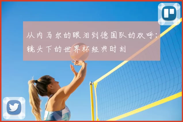 从内马尔的眼泪到德国队的欢呼：镜头下的世界杯经典时刻