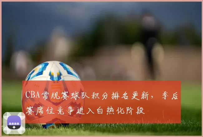 CBA常规赛球队积分排名更新，季后赛席位竞争进入白热化阶段