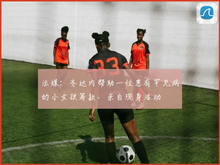 法媒:齐达内帮助一位患有罕见病的小女孩筹款,亲自现身活动