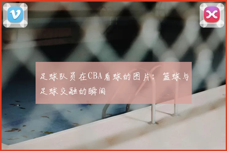 足球队员在CBA看球的图片:篮球与足球交融的瞬间