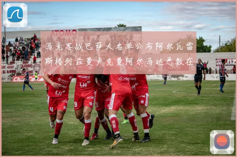 马竞客战巴萨大名单公布阿尔瓦雷斯格列兹曼卢克曼阿尔马达悉数在列