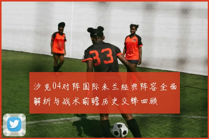 沙克04对阵国际米兰经典阵容全面解析与战术前瞻历史交锋回顾