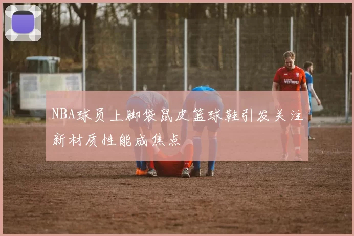 NBA球员上脚袋鼠皮篮球鞋引发关注新材质性能成焦点